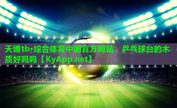 天博tb·综合体育中国官方网站:乒乓球台的木质好吗吗
