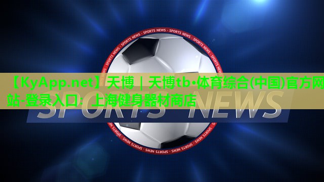 天博|天博tb·体育综合(中国)官方网站-登录入口:上海健身器材商店