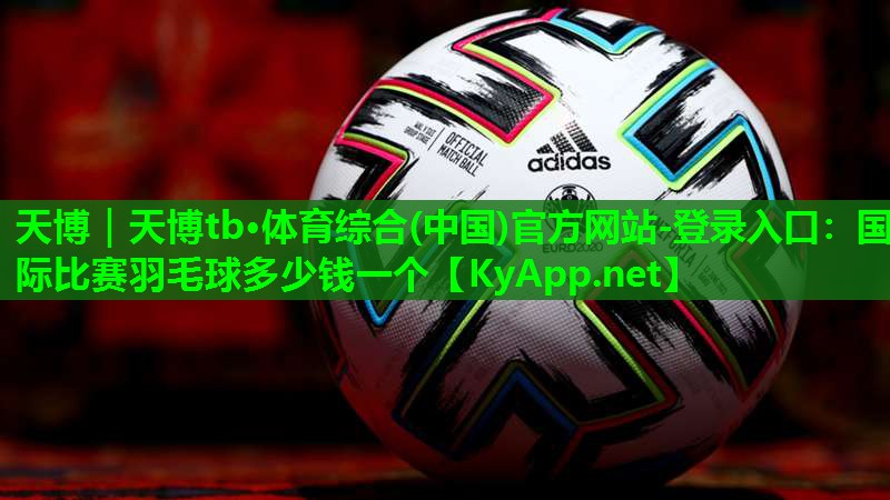 天博|天博tb·体育综合(中国)官方网站-登录入口:国际比赛羽毛球多少钱一个