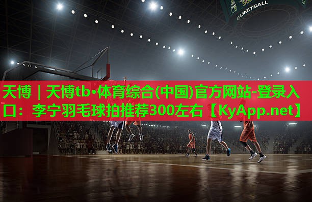天博|天博tb·体育综合(中国)官方网站-登录入口:李宁羽毛球拍推荐300左右