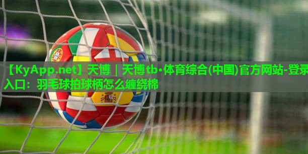 天博|天博tb·体育综合(中国)官方网站-登录入口:羽毛球拍球柄怎么缠绕棉