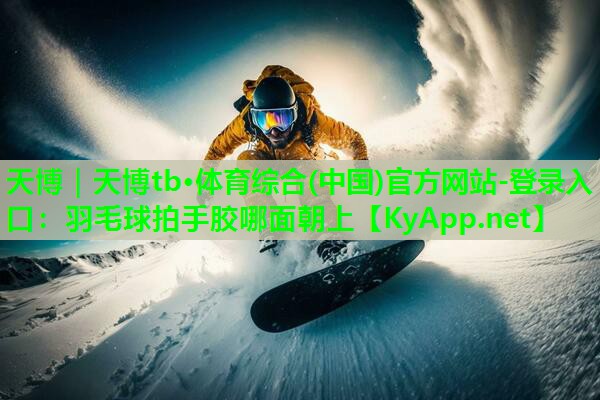天博｜天博tb·体育综合(中国)官方网站-登录入口：羽毛球拍手胶哪面朝上